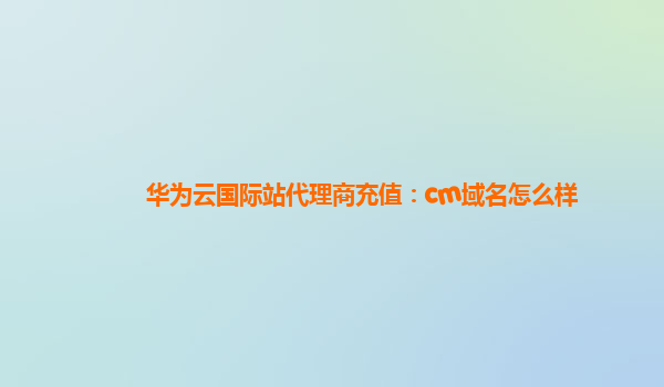 华为云国际站代理商充值：cm域名怎么样