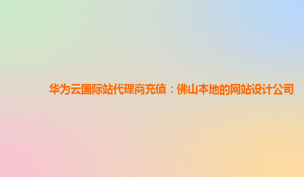 华为云国际站代理商充值：佛山本地的网站设计公司