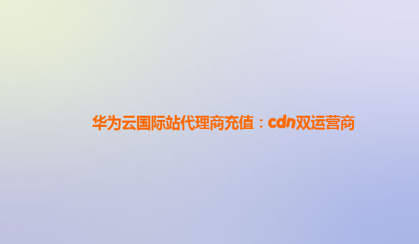 华为云国际站代理商充值：cdn双运营商