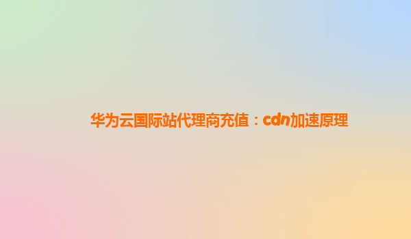 华为云国际站代理商充值：cdn加速原理