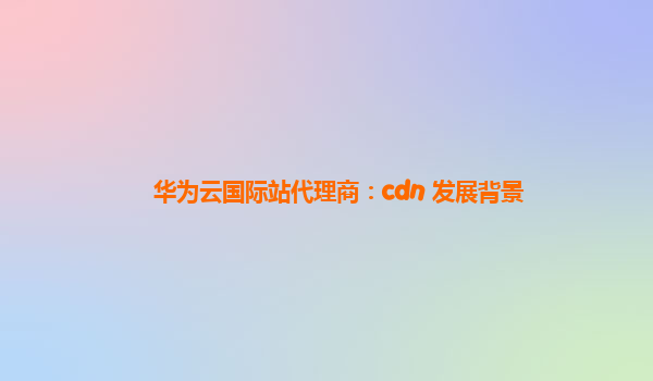 华为云国际站代理商：cdn 发展背景