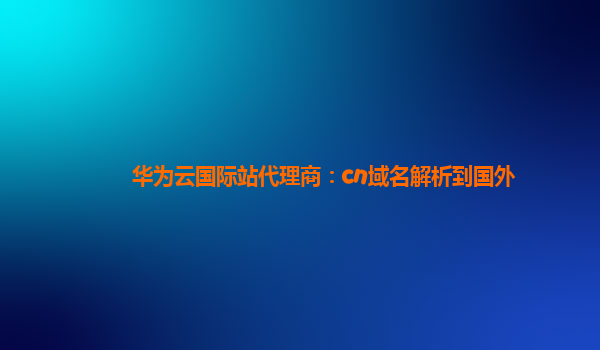 华为云国际站代理商：cn域名解析到国外