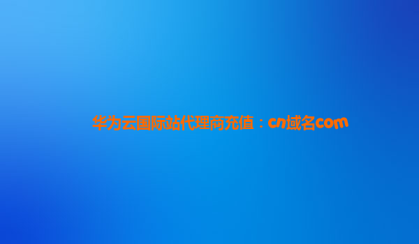 华为云国际站代理商充值：cn域名com