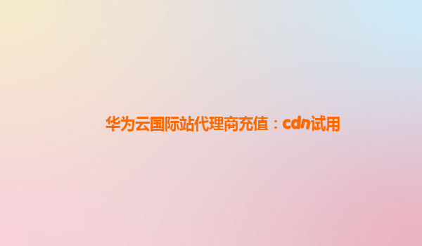 华为云国际站代理商充值：cdn试用