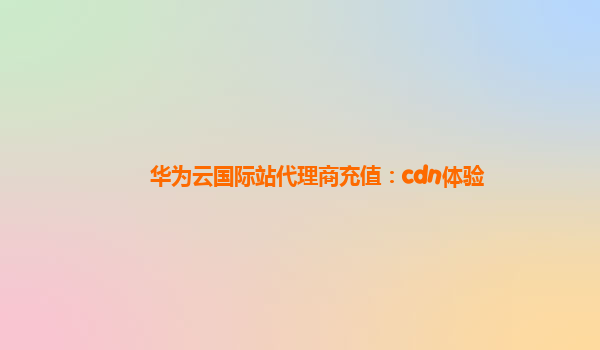 华为云国际站代理商充值：cdn体验