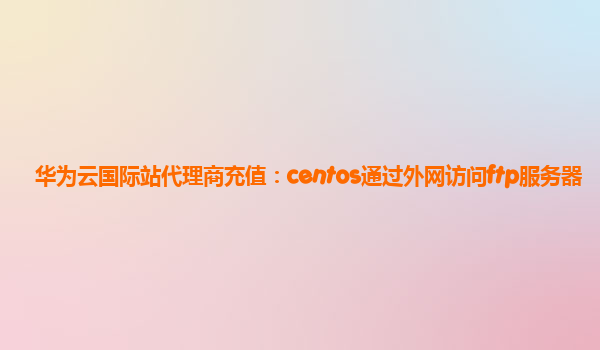 华为云国际站代理商充值：centos通过外网访问ftp服务器