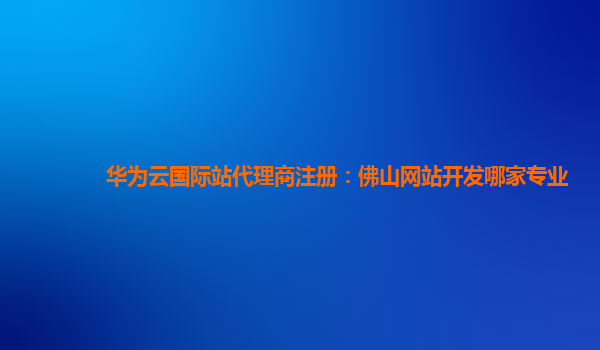 华为云国际站代理商注册：佛山网站开发哪家专业