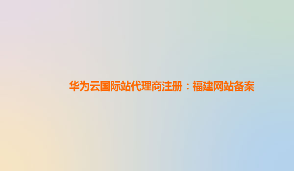 华为云国际站代理商注册：福建网站备案