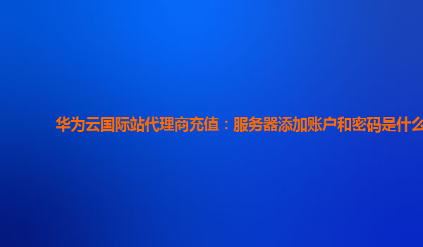 华为云国际站代理商充值：服务器添加账户和密码是什么