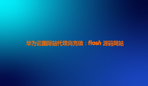 华为云国际站代理商充值：flash 源码网站