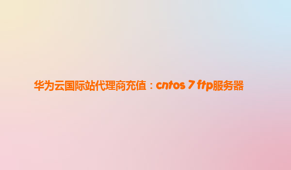 华为云国际站代理商充值：cntos 7 ftp服务器