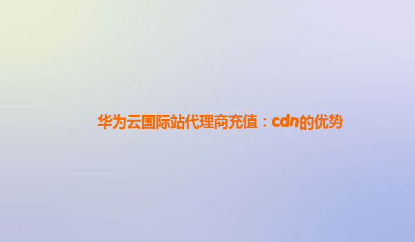 华为云国际站代理商充值：cdn的优势