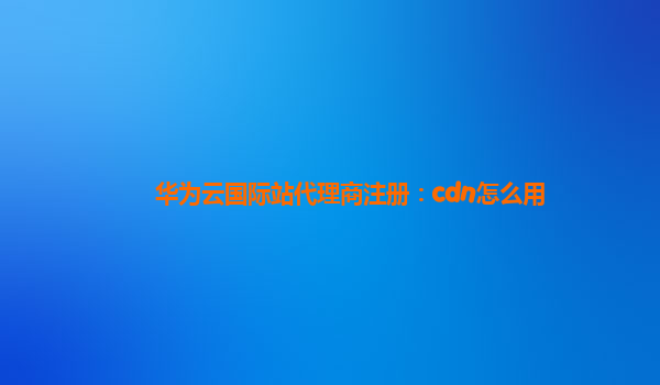 华为云国际站代理商注册：cdn怎么用