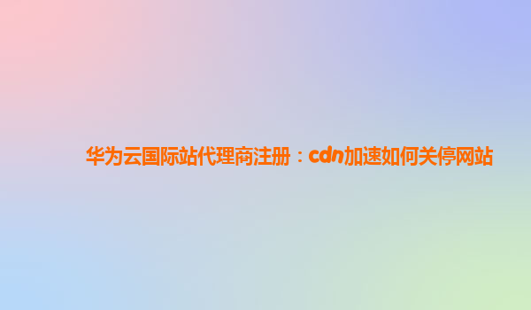 华为云国际站代理商注册：cdn加速如何关停网站