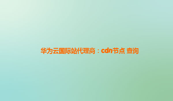 华为云国际站代理商：cdn节点 查询