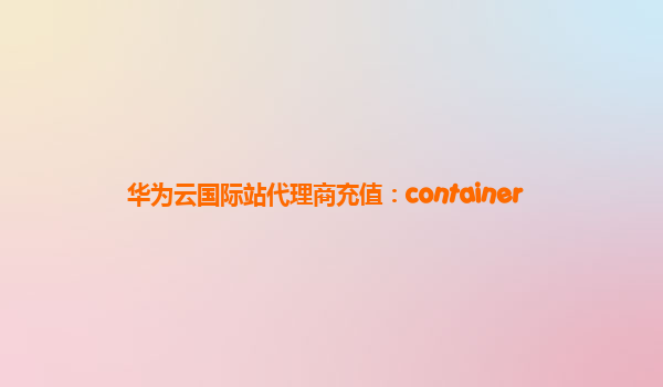 华为云国际站代理商充值：container