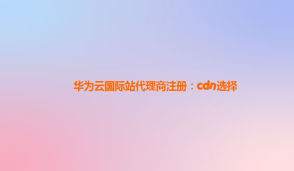 华为云国际站代理商注册：cdn选择