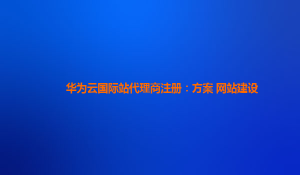 华为云国际站代理商注册：方案 网站建设