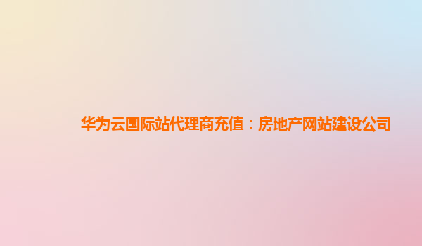 华为云国际站代理商充值：房地产网站建设公司