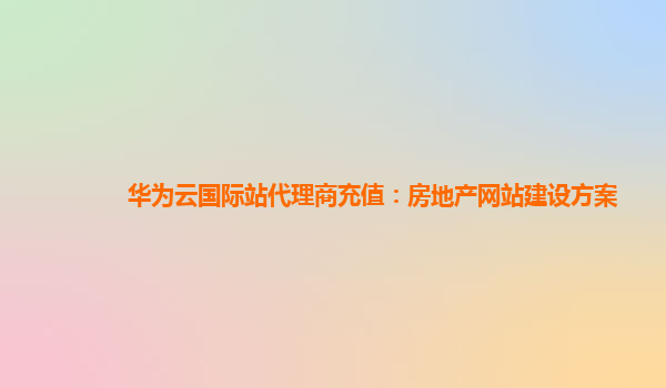 华为云国际站代理商充值：房地产网站建设方案