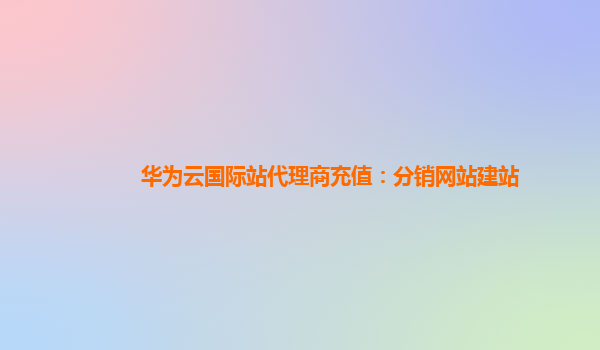 华为云国际站代理商充值：分销网站建站