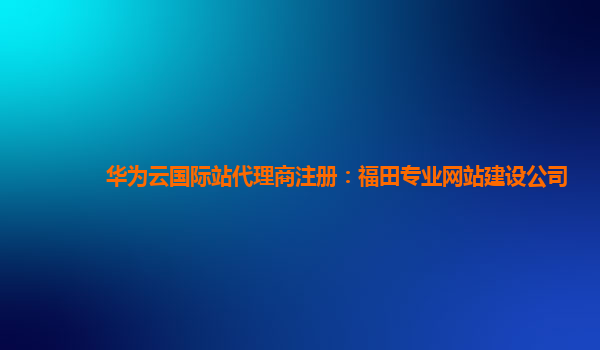 华为云国际站代理商注册：福田专业网站建设公司