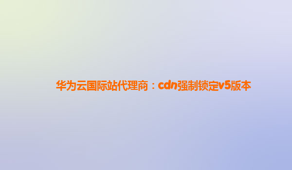 华为云国际站代理商：cdn强制锁定v5版本