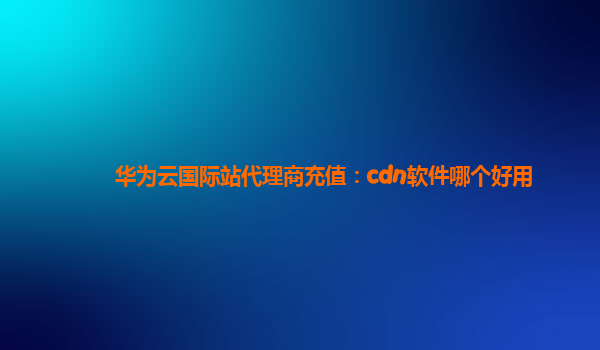 华为云国际站代理商充值：cdn软件哪个好用