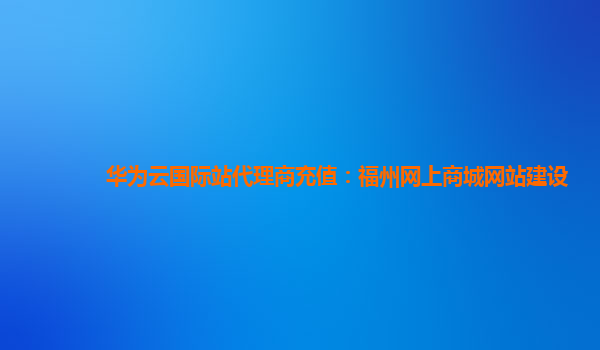 华为云国际站代理商充值：福州网上商城网站建设