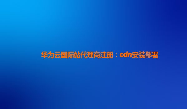 华为云国际站代理商注册：cdn安装部署