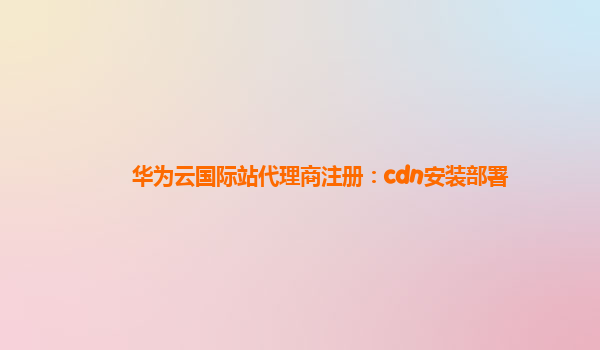 华为云国际站代理商注册：cdn安装部署