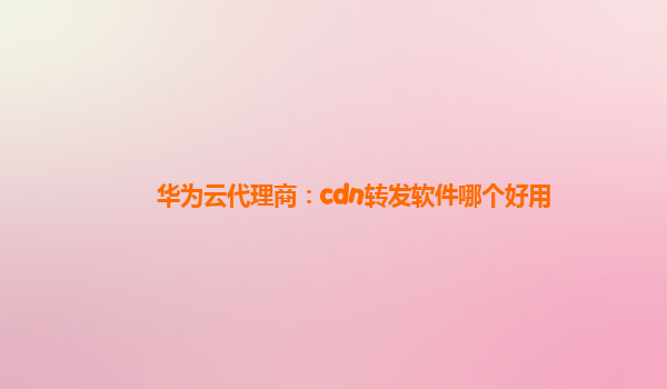 华为云代理商：cdn转发软件哪个好用