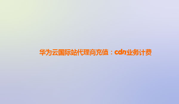 华为云国际站代理商充值：cdn业务计费