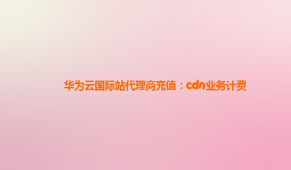 华为云国际站代理商充值：cdn业务计费