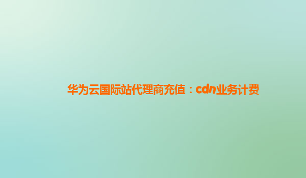 华为云国际站代理商充值：cdn业务计费