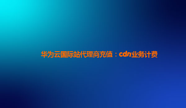 华为云国际站代理商充值：cdn业务计费