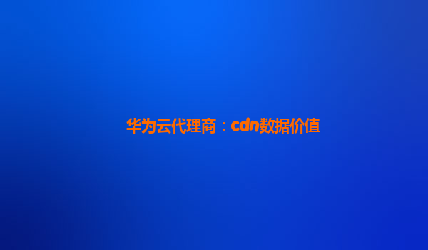 华为云代理商：cdn数据价值