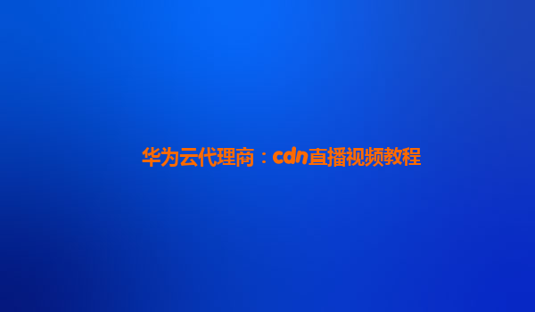 华为云代理商：cdn直播视频教程