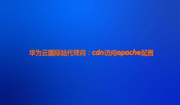 华为云国际站代理商：cdn访问apache配置