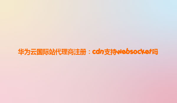 华为云国际站代理商注册：cdn支持websocket吗