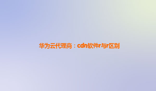 华为云代理商：cdn软件r与r区别