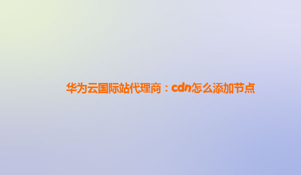 华为云国际站代理商：cdn怎么添加节点