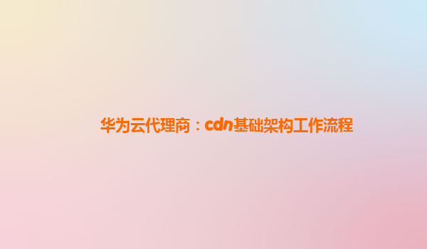 华为云代理商：cdn基础架构工作流程