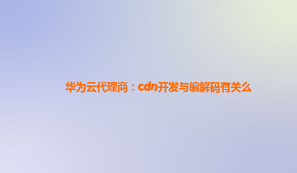 华为云代理商：cdn开发与编解码有关么