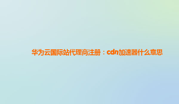 华为云国际站代理商注册：cdn加速器什么意思