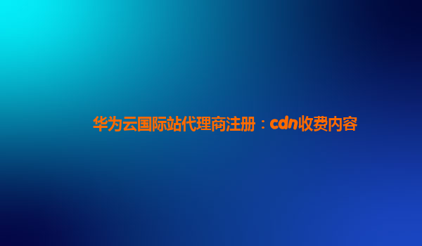 华为云国际站代理商注册：cdn收费内容