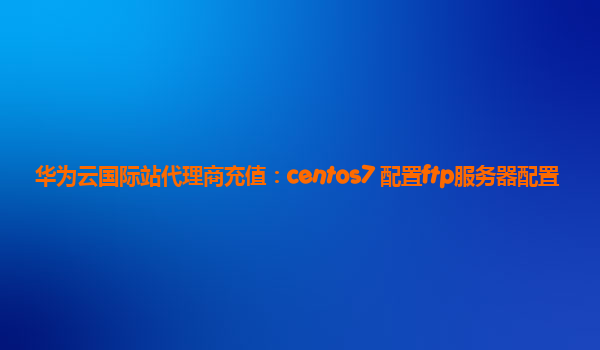 华为云国际站代理商充值：centos7 配置ftp服务器配置