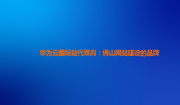 华为云国际站代理商：佛山网站建设的品牌