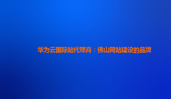 华为云国际站代理商：佛山网站建设的品牌