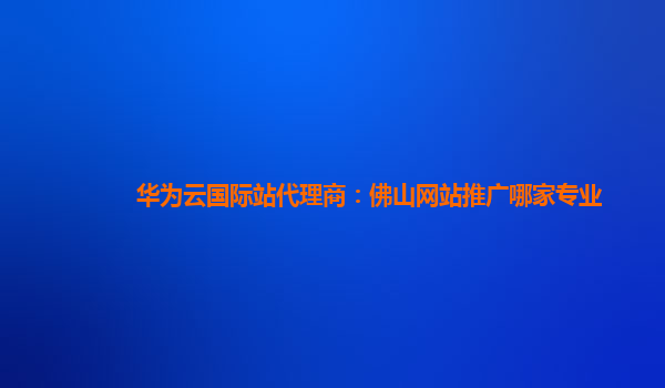 华为云国际站代理商：佛山网站推广哪家专业